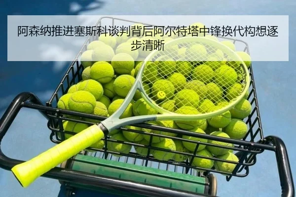阿森纳推进塞斯科谈判背后阿尔特塔中锋换代构想逐步清晰